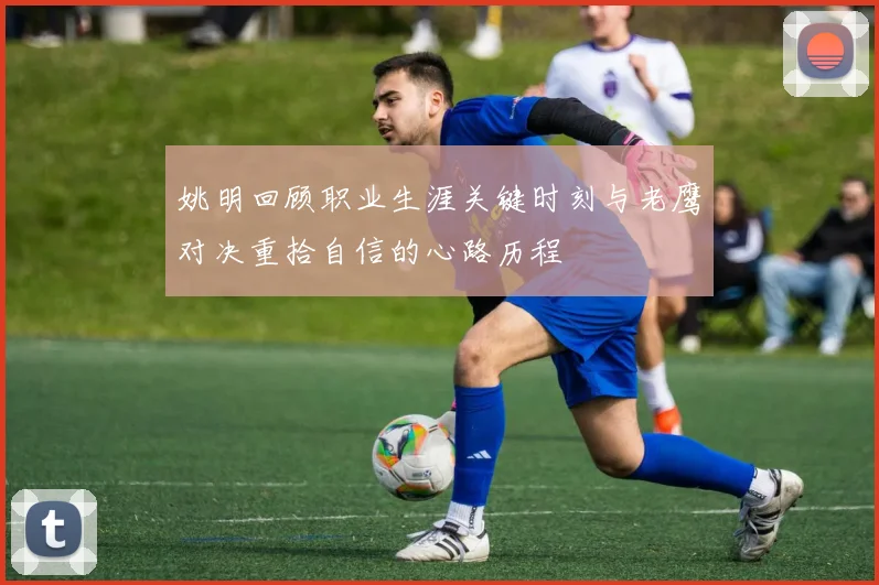 姚明回顾职业生涯关键时刻与老鹰对决重拾自信的心路历程