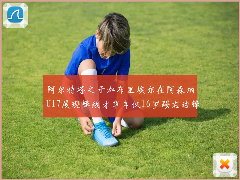 阿尔特塔之子加布里埃尔在阿森纳U17展现锋线才华年仅16岁踢右边锋