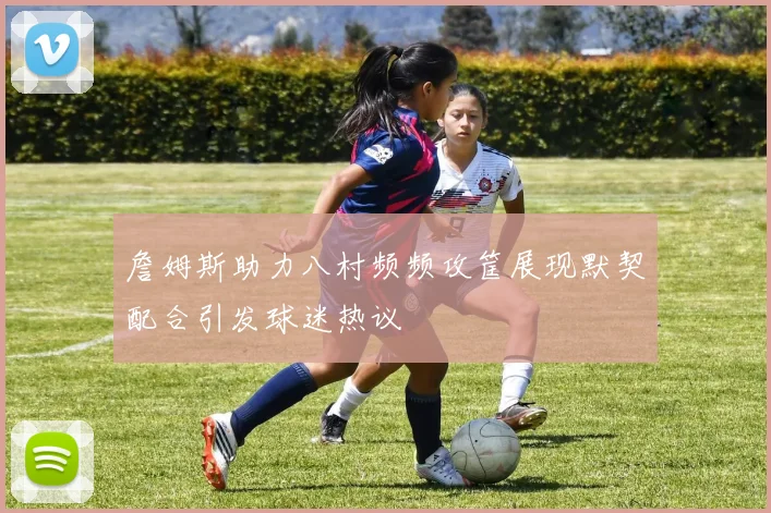 詹姆斯助力八村频频攻筐展现默契配合引发球迷热议