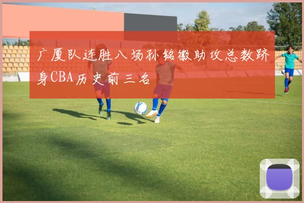 广厦队连胜八场孙铭徽助攻总数跻身CBA历史前三名