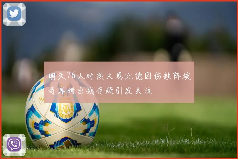 明天76人对热火恩比德因伤缺阵埃奇库姆出战存疑引发关注