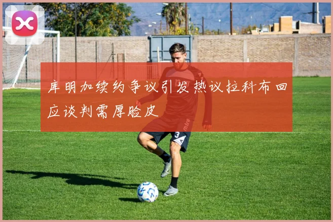 库明加续约争议引发热议拉科布回应谈判需厚脸皮