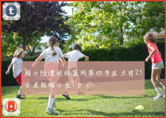 骑士险遭逆转篮网第四节发力将25分差距缩小至1分