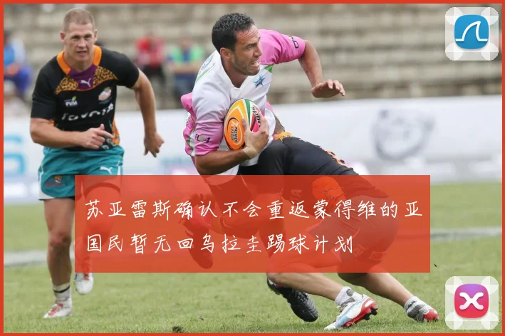 苏亚雷斯确认不会重返蒙得维的亚国民暂无回乌拉圭踢球计划