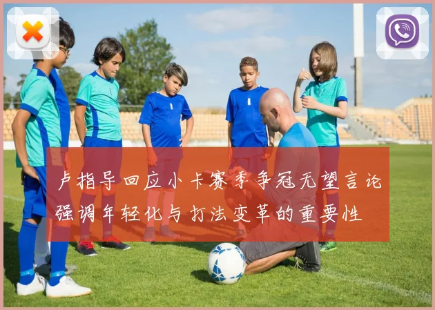 卢指导回应小卡赛季争冠无望言论强调年轻化与打法变革的重要性