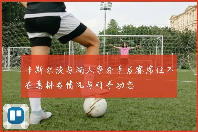 卡斯尔谈与湖人争夺季后赛席位不在意排名情况与对手动态