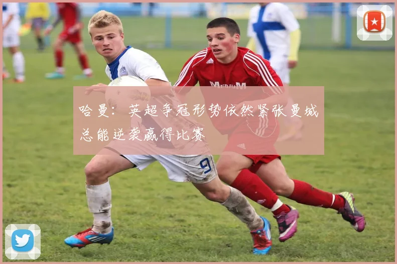 哈曼：英超争冠形势依然紧张曼城总能逆袭赢得比赛