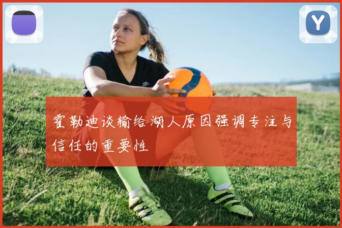 霍勒迪谈输给湖人原因强调专注与信任的重要性