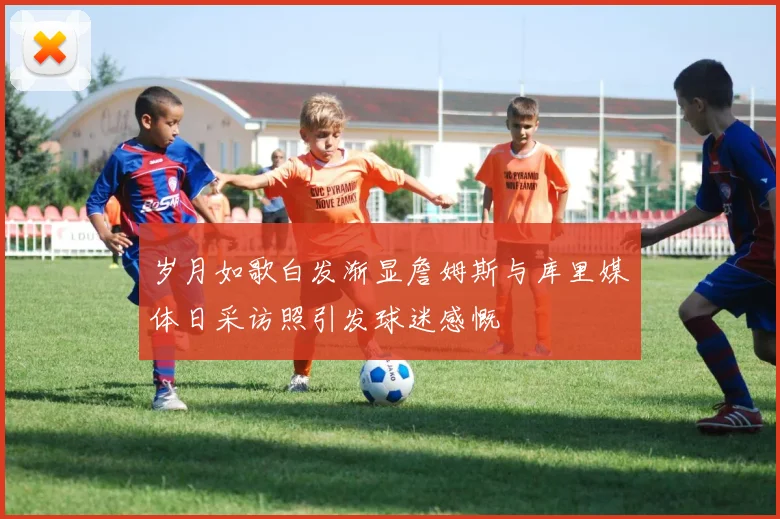 岁月如歌白发渐显詹姆斯与库里媒体日采访照引发球迷感慨