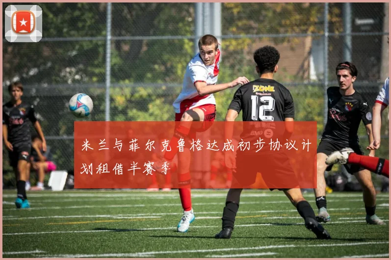 米兰与菲尔克鲁格达成初步协议计划租借半赛季