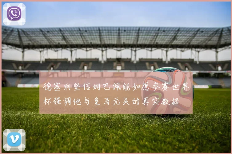 德塞利坚信姆巴佩能如愿参赛世界杯强调他与皇马无关的真实数据