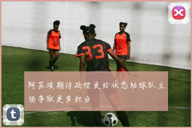 阿苏埃期待延续良好状态助球队主场争取更多积分