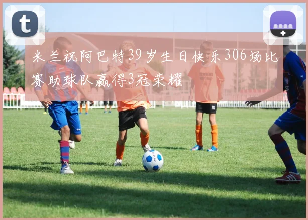 米兰祝阿巴特39岁生日快乐306场比赛助球队赢得3冠荣耀
