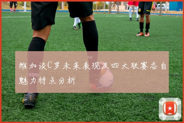 维加谈C罗未来表现及四大联赛各自魅力特点分析